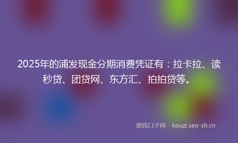 2025年的浦发现金分期消费凭证有：拉卡拉、读秒贷、团贷网、东方汇、拍拍贷等。