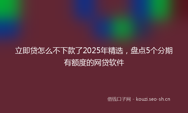 立即贷怎么不下款了2025年精选，盘点5个分期有额度的网贷软件