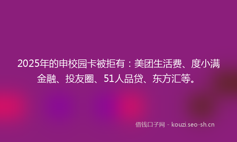 2025年的申校园卡被拒有:美团生活费、度小满金融、投友圈、51人品贷、东方汇等。