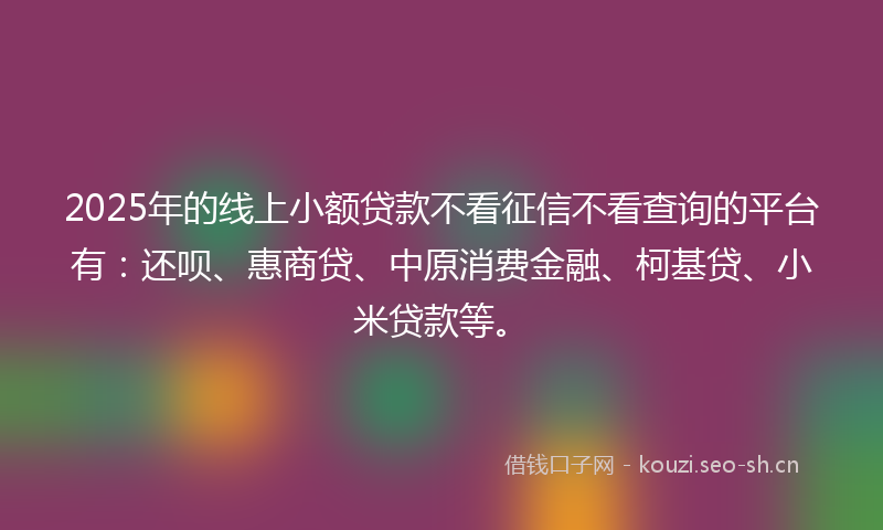 2025年的线上小额贷款不看征信不看查询的平台有：还呗、惠商贷、中原消费金融、柯基贷、小米贷款等。