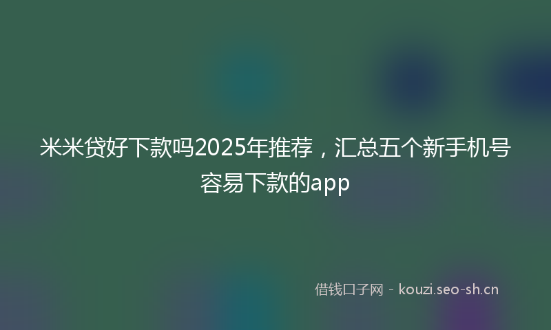 米米贷好下款吗2025年推荐，汇总五个新手机号容易下款的app