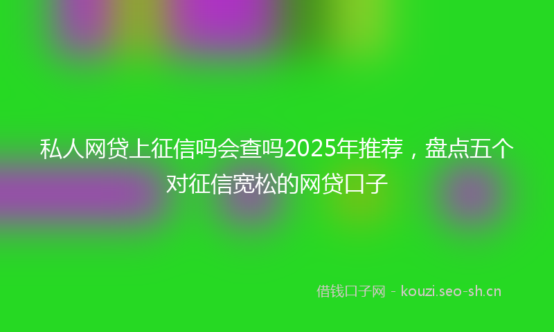 私人网贷上征信吗会查吗2025年推荐,盘点五个对征信宽松的网贷口子