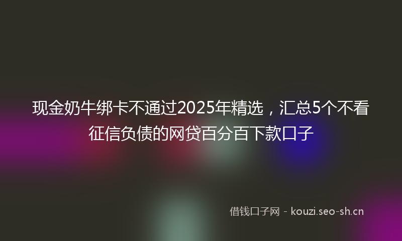 现金奶牛绑卡不通过2025年精选，汇总5个不看征信负债的网贷百分百下款口子