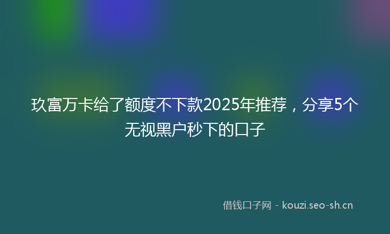 玖富万卡给了额度不下款2025年推荐，分享5个无视黑户秒下的口子