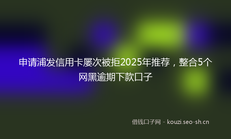 申请浦发信用卡屡次被拒2025年推荐，整合5个网黑逾期下款口子