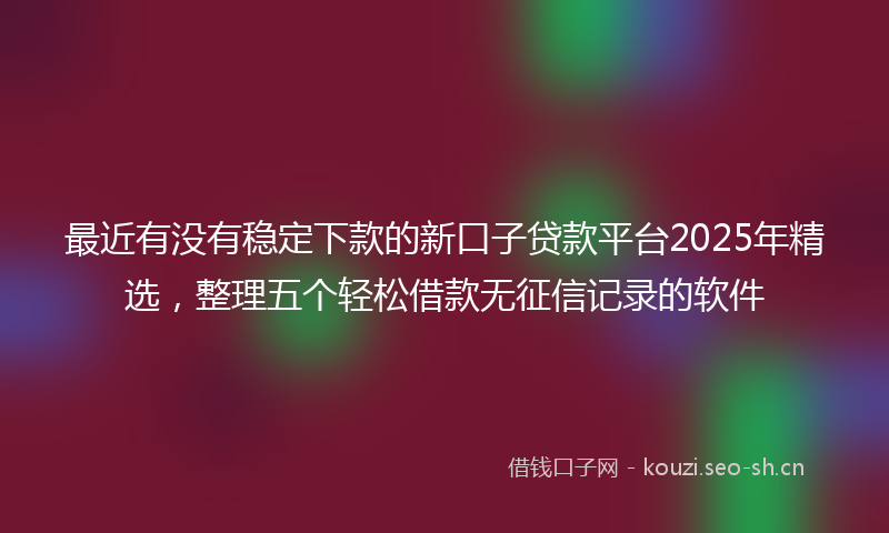 最近有没有稳定下款的新口子贷款平台2025年精选，整理五个轻松借款无征信记录的软件