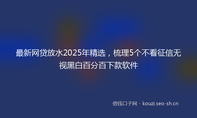 最新网贷放水2025年精选，梳理5个不看征信无视黑白百分百下款软件