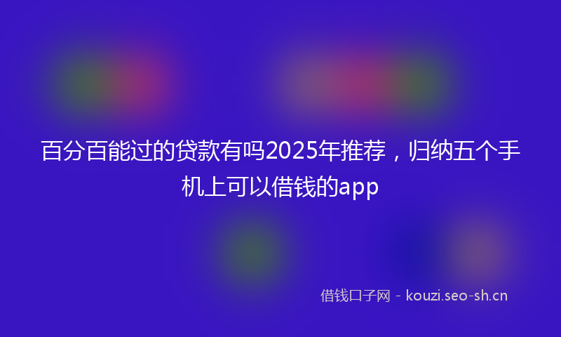 百分百能过的贷款有吗2025年推荐，归纳五个手机上可以借钱的app