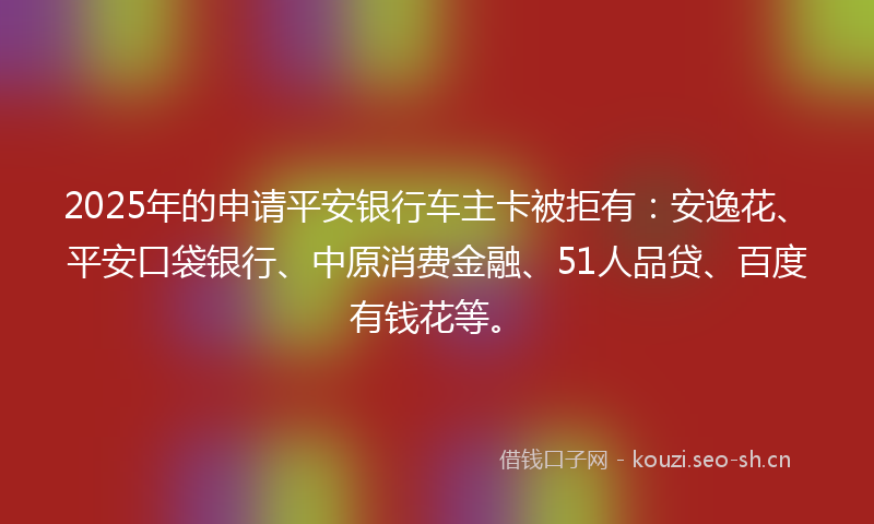 2025年的申请平安银行车主卡被拒有：安逸花、平安口袋银行、中原消费金融、51人品贷、百度有钱花等。