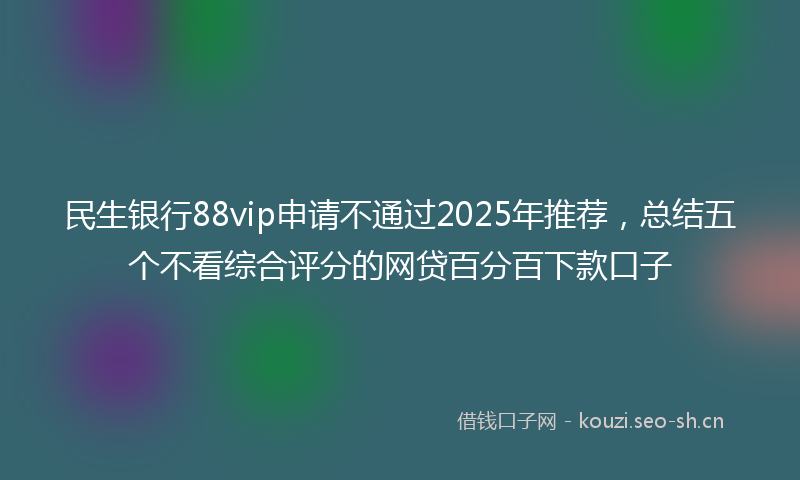 民生银行88vip申请不通过2025年推荐，总结五个不看综合评分的网贷百分百下款口子