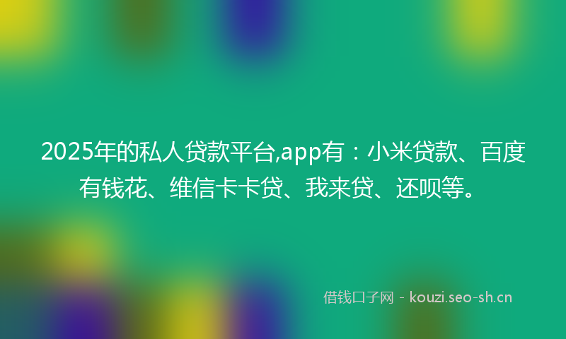 2025年的私人贷款平台,app有：小米贷款、百度有钱花、维信卡卡贷、我来贷、还呗等。