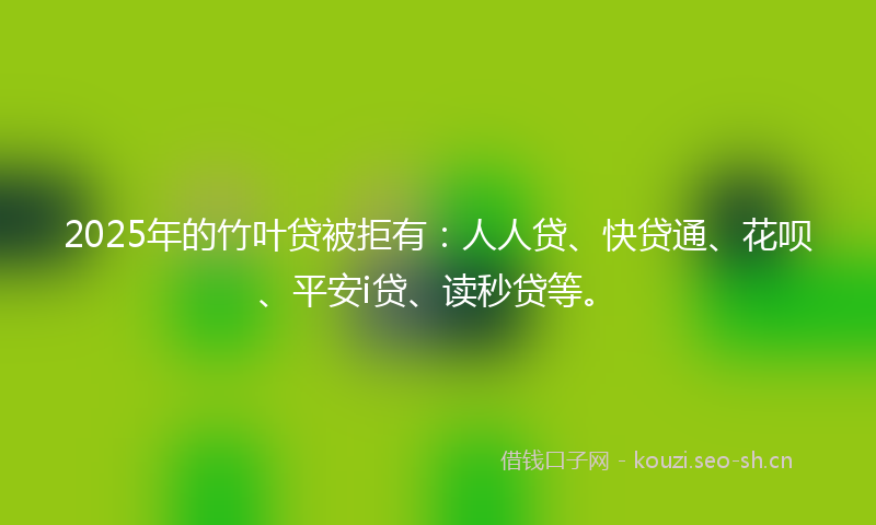 2025年的竹叶贷被拒有：人人贷、快贷通、花呗、平安i贷、读秒贷等。