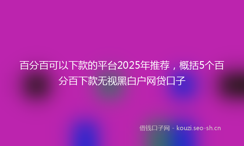 百分百可以下款的平台2025年推荐,概括5个百分百下款无视黑白户网贷口子