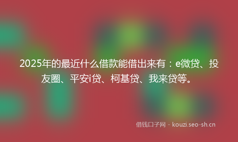 2025年的最近什么借款能借出来有：e微贷、投友圈、平安i贷、柯基贷、我来贷等。