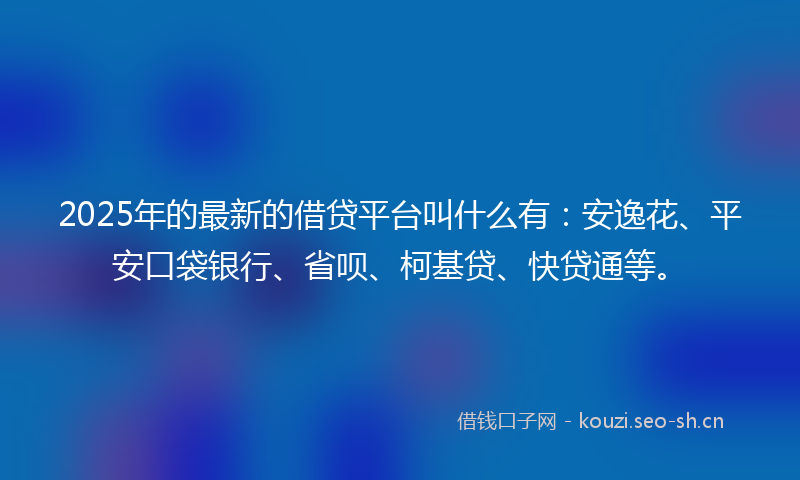 2025年的最新的借贷平台叫什么有：安逸花、平安口袋银行、省呗、柯基贷、快贷通等。