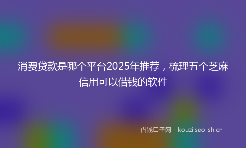 消费贷款是哪个平台2025年推荐，梳理五个芝麻信用可以借钱的软件
