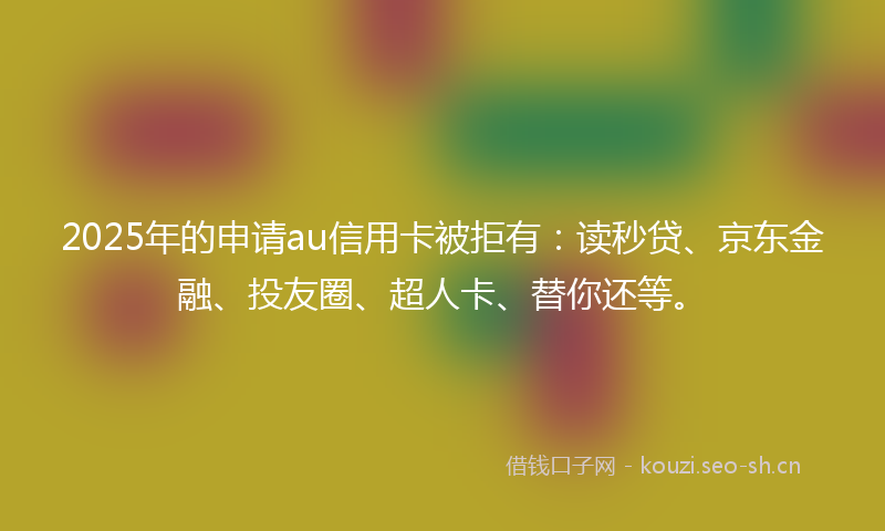 2025年的申请au信用卡被拒有：读秒贷、京东金融、投友圈、超人卡、替你还等。