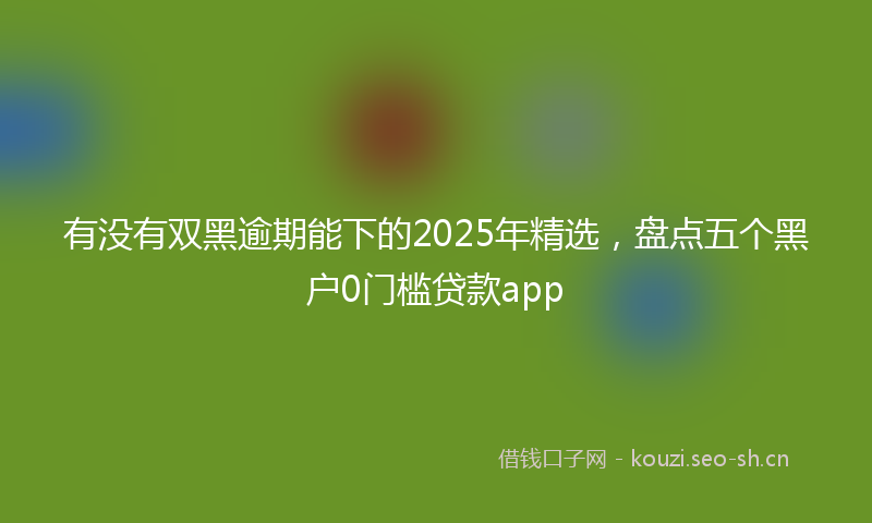 有没有双黑逾期能下的2025年精选，盘点五个黑户0门槛贷款app