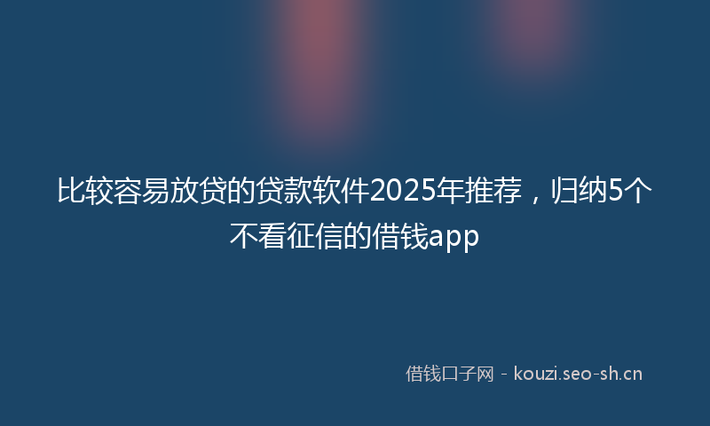 比较容易放贷的贷款软件2025年推荐，归纳5个不看征信的借钱app