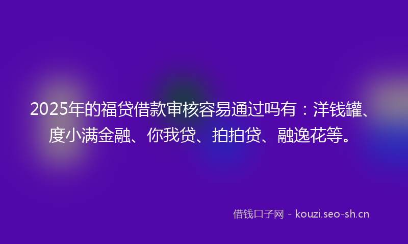 2025年的福贷借款审核容易通过吗有：洋钱罐、度小满金融、你我贷、拍拍贷、融逸花等。