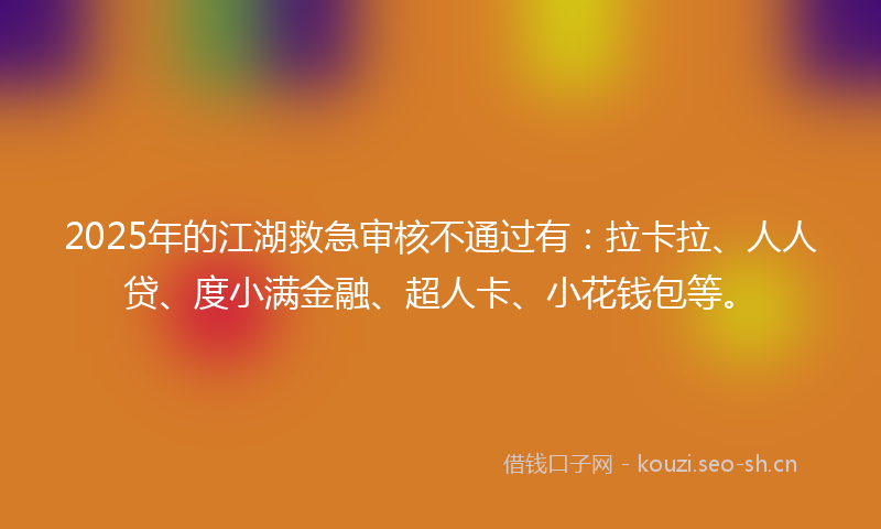 2025年的江湖救急审核不通过有：拉卡拉、人人贷、度小满金融、超人卡、小花钱包等。