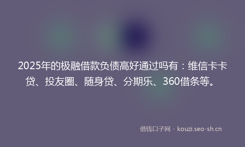 2025年的极融借款负债高好通过吗有：维信卡卡贷、投友圈、随身贷、分期乐、360借条等。