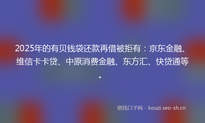 2025年的有贝钱袋还款再借被拒有：京东金融、维信卡卡贷、中原消费金融、东方汇、快贷通等。