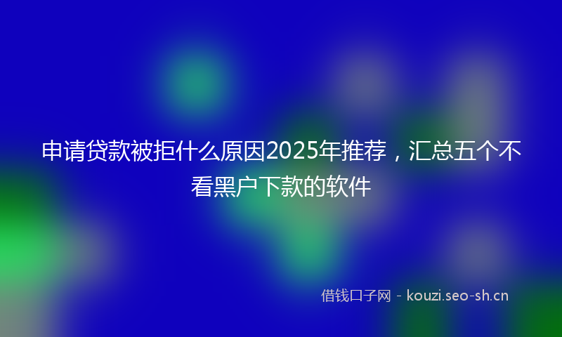 申请贷款被拒什么原因2025年推荐，汇总五个不看黑户下款的软件