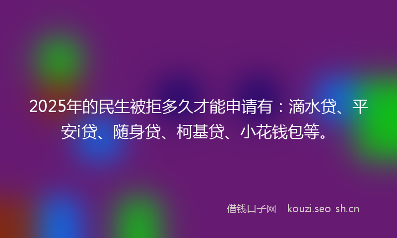 2025年的民生被拒多久才能申请有：滴水贷、平安i贷、随身贷、柯基贷、小花钱包等。