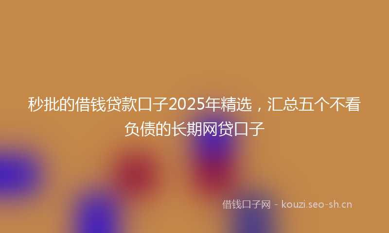 秒批的借钱贷款口子2025年精选，汇总五个不看负债的长期网贷口子