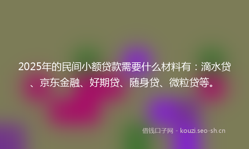 2025年的民间小额贷款需要什么材料有:滴水贷、京东金融、好期贷、随身贷、微粒贷等。