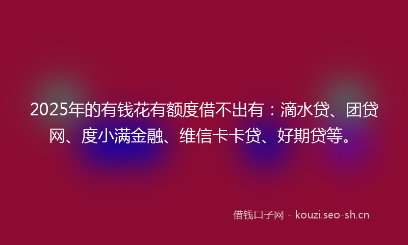 2025年的有钱花有额度借不出有：滴水贷、团贷网、度小满金融、维信卡卡贷、好期贷等。