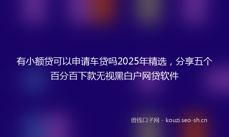 有小额贷可以申请车贷吗2025年精选，分享五个百分百下款无视黑白户网贷软件