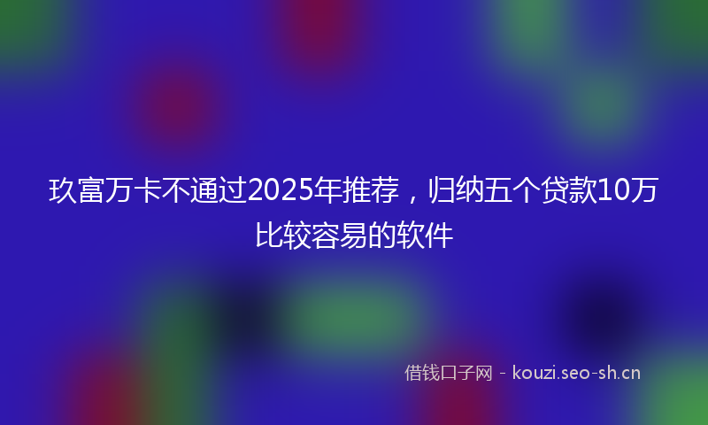 玖富万卡不通过2025年推荐,归纳五个贷款10万比较容易的软件