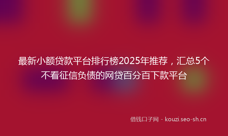 最新小额贷款平台排行榜2025年推荐，汇总5个不看征信负债的网贷百分百下款平台