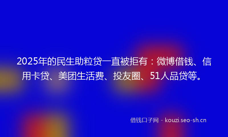 2025年的民生助粒贷一直被拒有：微博借钱、信用卡贷、美团生活费、投友圈、51人品贷等。