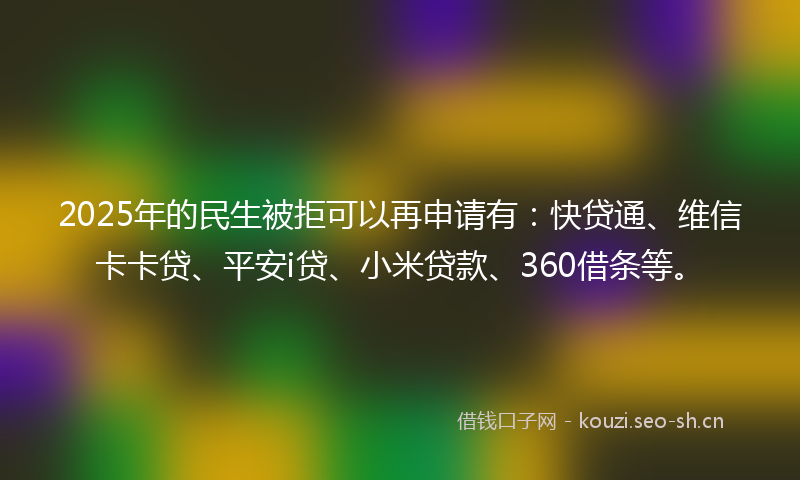 2025年的民生被拒可以再申请有：快贷通、维信卡卡贷、平安i贷、小米贷款、360借条等。