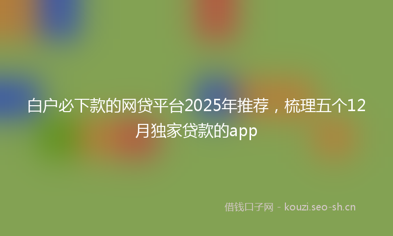 白户必下款的网贷平台2025年推荐，梳理五个12月独家贷款的app