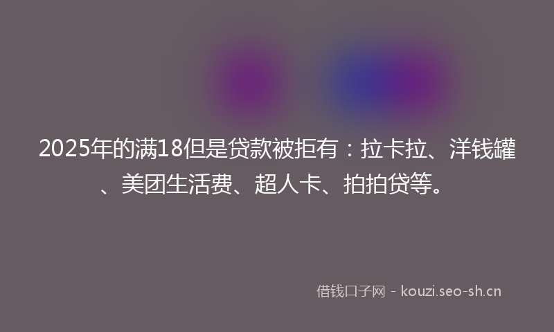 2025年的满18但是贷款被拒有：拉卡拉、洋钱罐、美团生活费、超人卡、拍拍贷等。