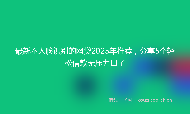 最新不人脸识别的网贷2025年推荐，分享5个轻松借款无压力口子