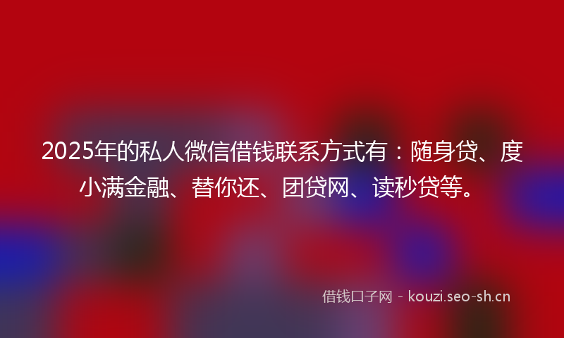 2025年的私人微信借钱联系方式有：随身贷、度小满金融、替你还、团贷网、读秒贷等。