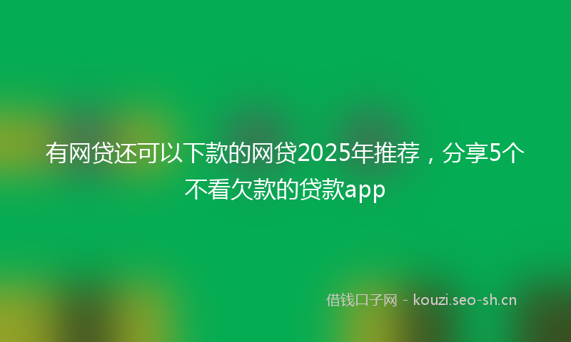 有网贷还可以下款的网贷2025年推荐，分享5个不看欠款的贷款app