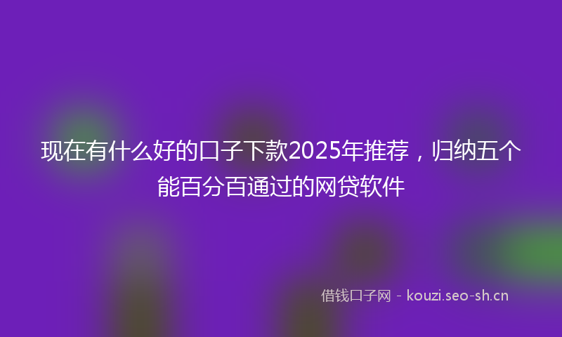 现在有什么好的口子下款2025年推荐，归纳五个能百分百通过的网贷软件