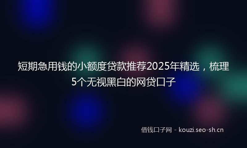 短期急用钱的小额度贷款推荐2025年精选，梳理5个无视黑白的网贷口子