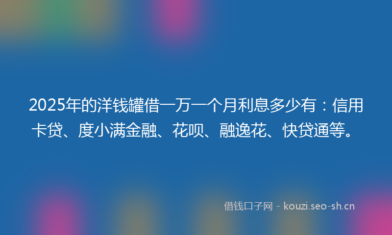 2025年的洋钱罐借一万一个月利息多少有：信用卡贷、度小满金融、花呗、融逸花、快贷通等。
