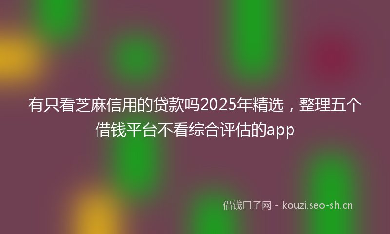 有只看芝麻信用的贷款吗2025年精选，整理五个借钱平台不看综合评估的app