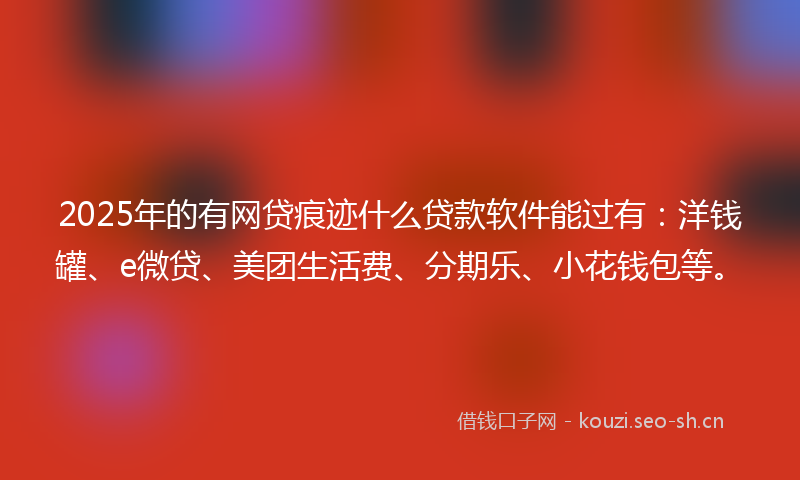 2025年的有网贷痕迹什么贷款软件能过有：洋钱罐、e微贷、美团生活费、分期乐、小花钱包等。
