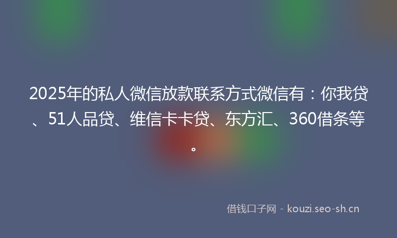 2025年的私人微信放款联系方式微信有：你我贷、51人品贷、维信卡卡贷、东方汇、360借条等。