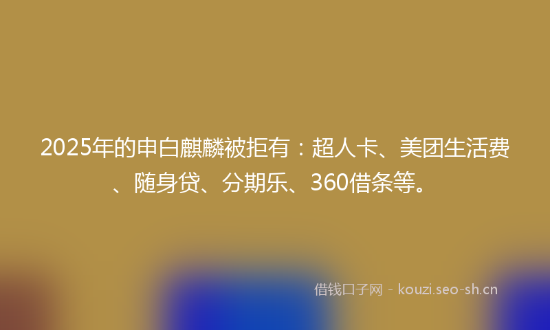 2025年的申白麒麟被拒有：超人卡、美团生活费、随身贷、分期乐、360借条等。