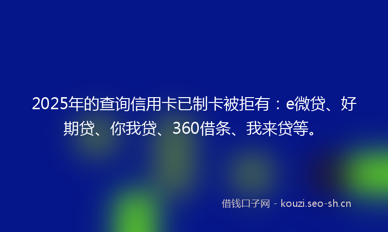 2025年的查询信用卡已制卡被拒有：e微贷、好期贷、你我贷、360借条、我来贷等。